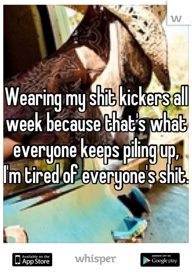 Wearing my shit kickers all week because that's what everyone keeps piling up, I'm tired of everyone's shit. 
