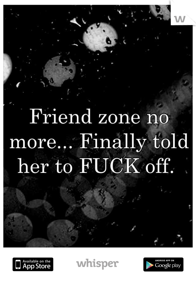 Friend zone no more... Finally told her to FUCK off. 