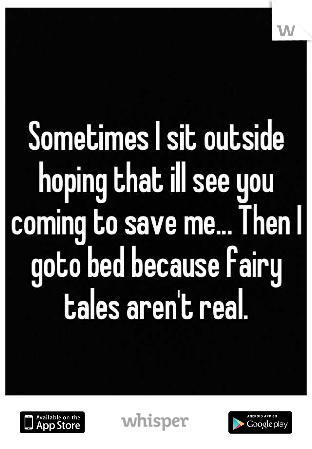 Sometimes I sit outside hoping that ill see you coming to save me... Then I goto bed because fairy tales aren't real.