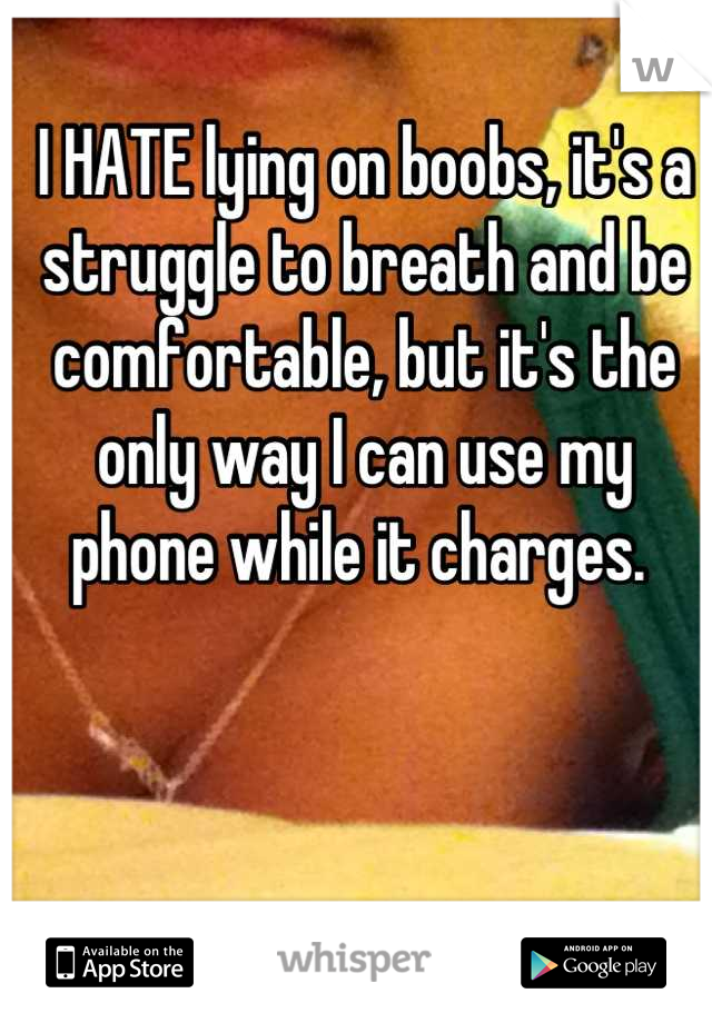 I HATE lying on boobs, it's a struggle to breath and be comfortable, but it's the only way I can use my 
phone while it charges. 