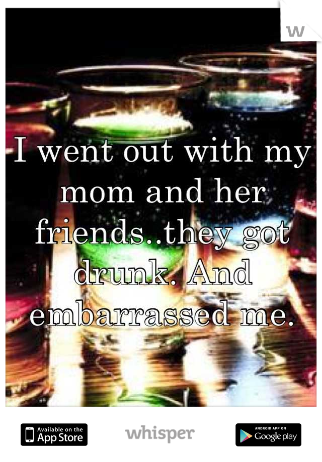 I went out with my mom and her friends..they got drunk. And embarrassed me.