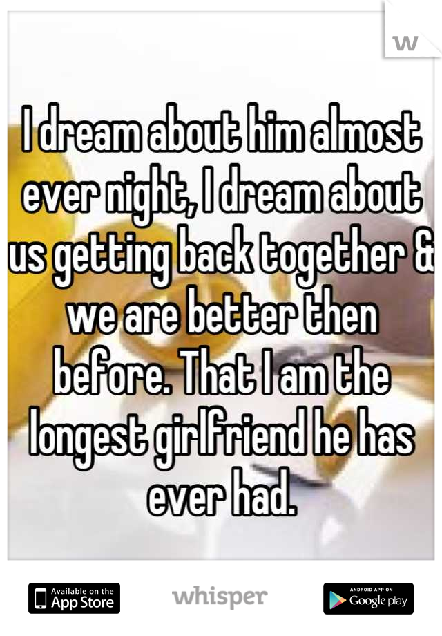I dream about him almost ever night, I dream about us getting back together & we are better then before. That I am the longest girlfriend he has ever had.