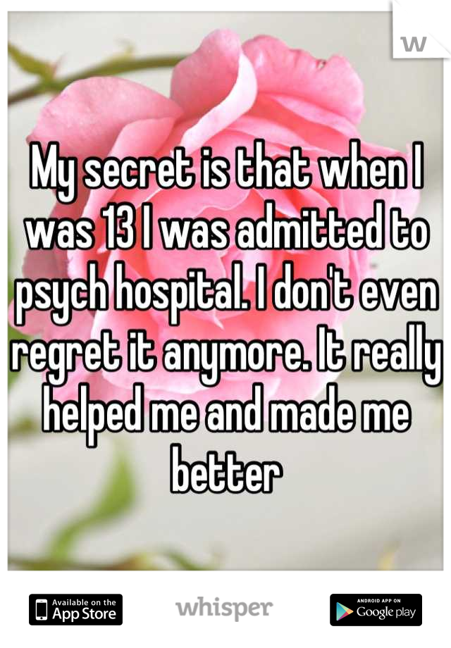 My secret is that when I was 13 I was admitted to psych hospital. I don't even regret it anymore. It really helped me and made me better
