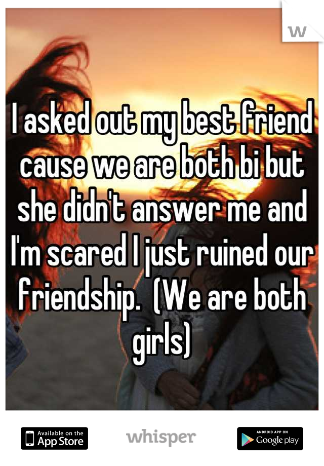 I asked out my best friend cause we are both bi but she didn't answer me and I'm scared I just ruined our friendship.  (We are both girls)
