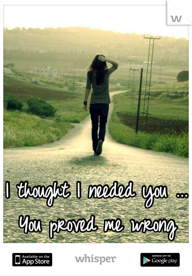 I thought I needed you ... You proved me wrong 

