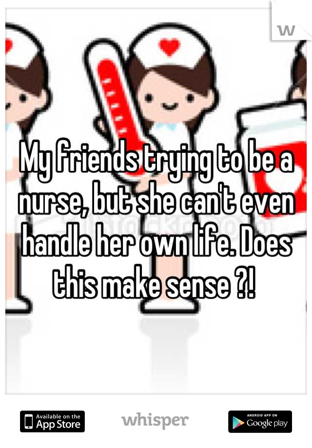 My friends trying to be a nurse, but she can't even handle her own life. Does this make sense ?! 