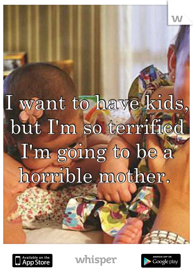 I want to have kids, but I'm so terrified I'm going to be a horrible mother. 