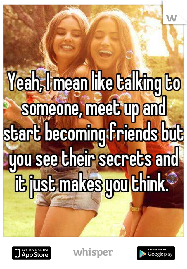 Yeah, I mean like talking to someone, meet up and start becoming friends but you see their secrets and it just makes you think. 