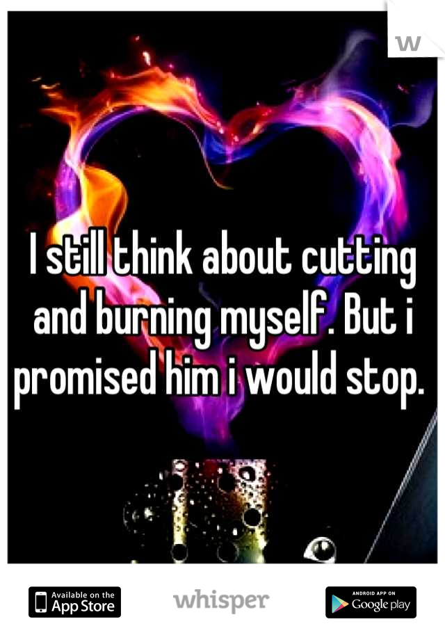 I still think about cutting and burning myself. But i promised him i would stop. 