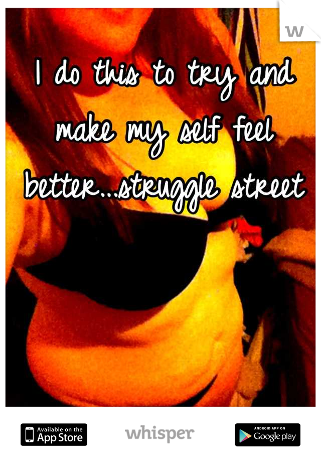 I do this to try and make my self feel better...struggle street