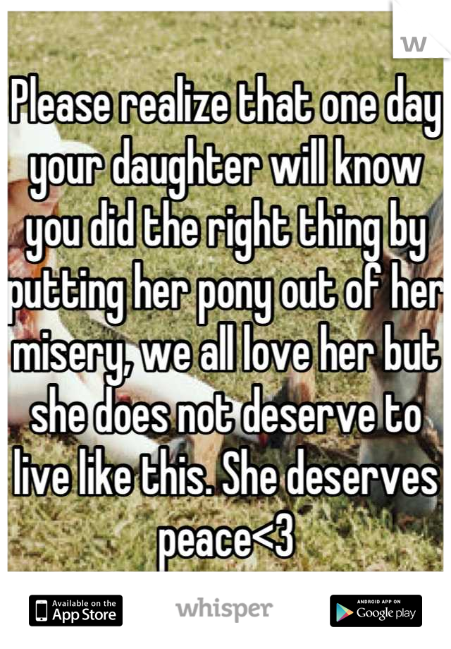Please realize that one day your daughter will know you did the right thing by putting her pony out of her misery, we all love her but she does not deserve to live like this. She deserves peace<3