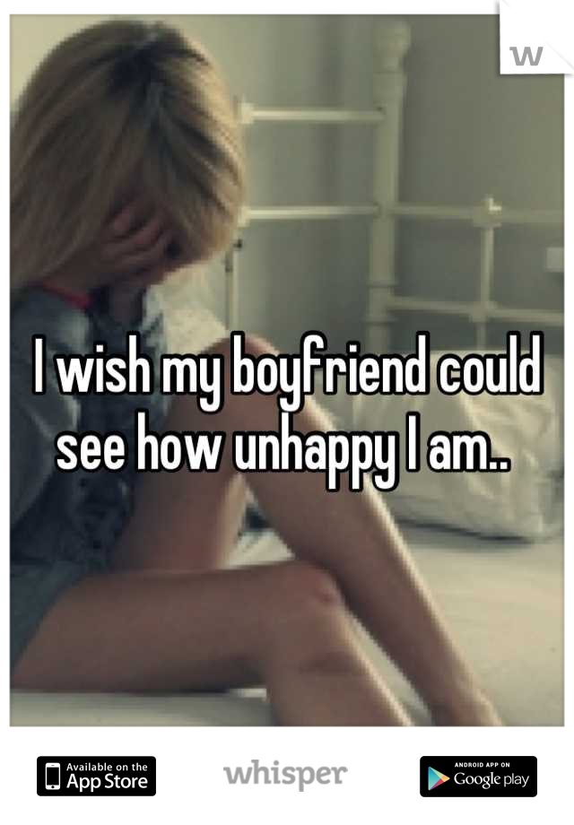 I wish my boyfriend could see how unhappy I am.. 