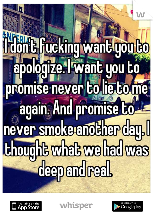 I don't fucking want you to apologize. I want you to promise never to lie to me again. And promise to never smoke another day. I thought what we had was deep and real. 