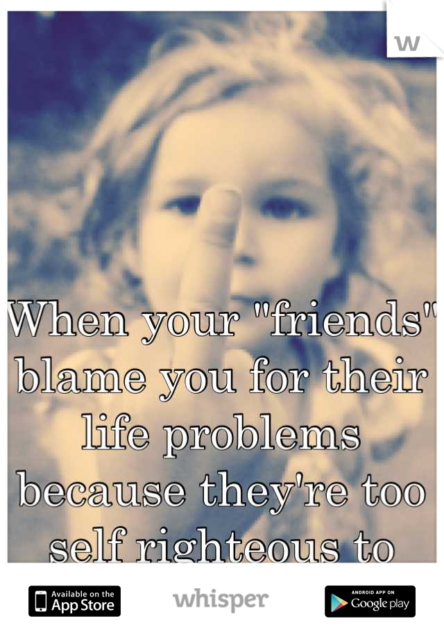When your "friends" blame you for their life problems because they're too self righteous to take responsibilty.