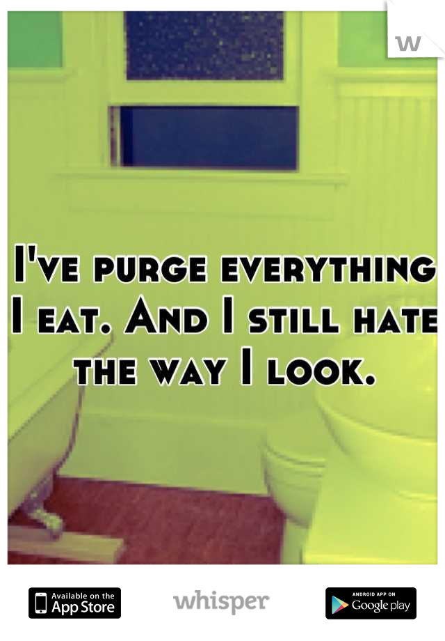 I've purge everything I eat. And I still hate the way I look.