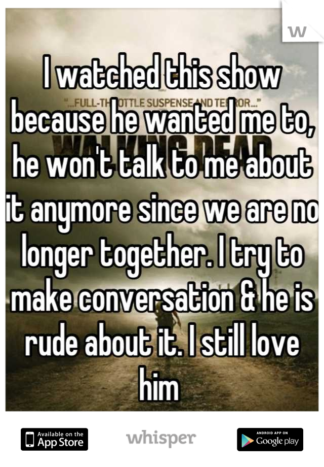 I watched this show because he wanted me to, he won't talk to me about it anymore since we are no longer together. I try to make conversation & he is rude about it. I still love him 