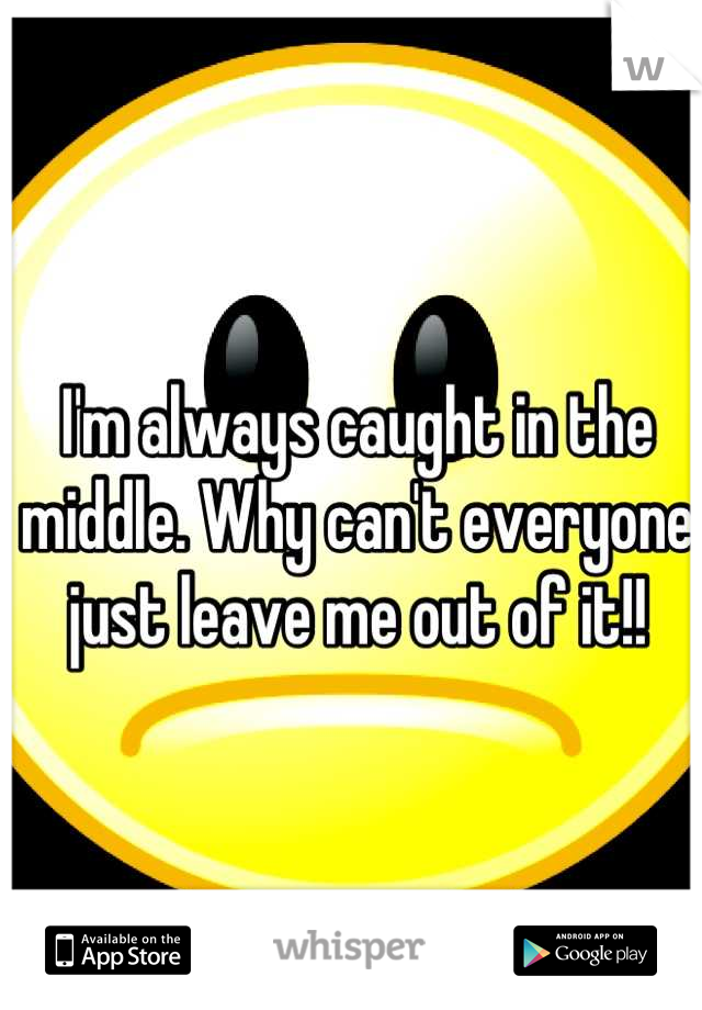 I'm always caught in the middle. Why can't everyone just leave me out of it!!