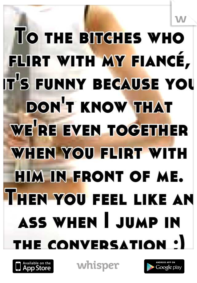 To the bitches who flirt with my fiancé, it's funny because you don't know that we're even together when you flirt with him in front of me.
Then you feel like an ass when I jump in the conversation ;)