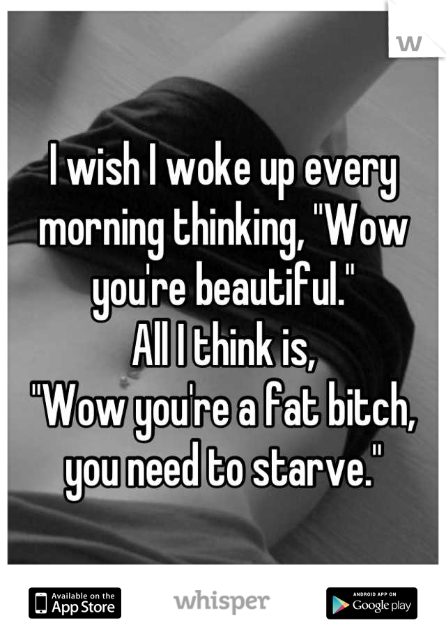 I wish I woke up every morning thinking, "Wow you're beautiful." 
All I think is, 
"Wow you're a fat bitch, you need to starve."