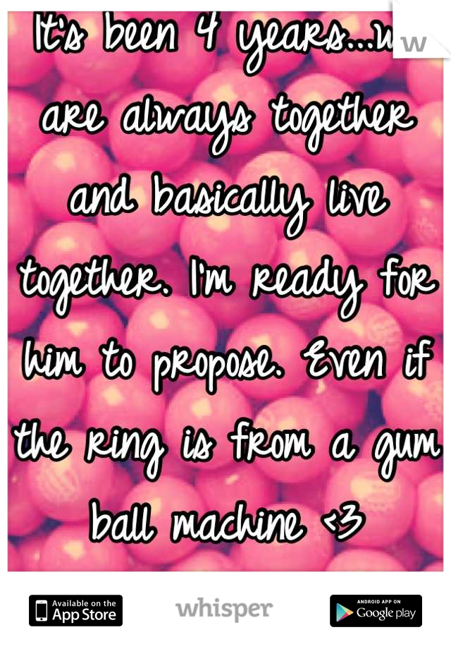 It's been 4 years...we are always together and basically live together. I'm ready for him to propose. Even if the ring is from a gum ball machine <3
I love him so much. 
