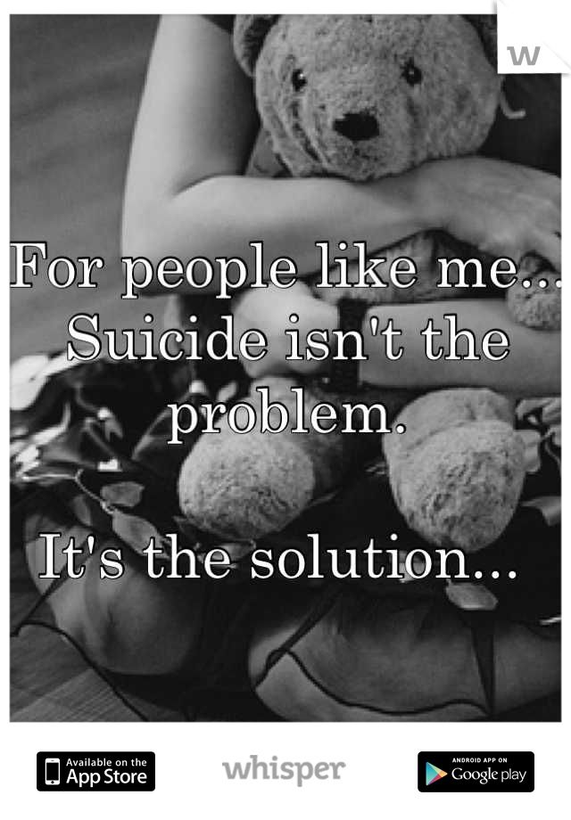 For people like me... 
Suicide isn't the problem.

It's the solution... 