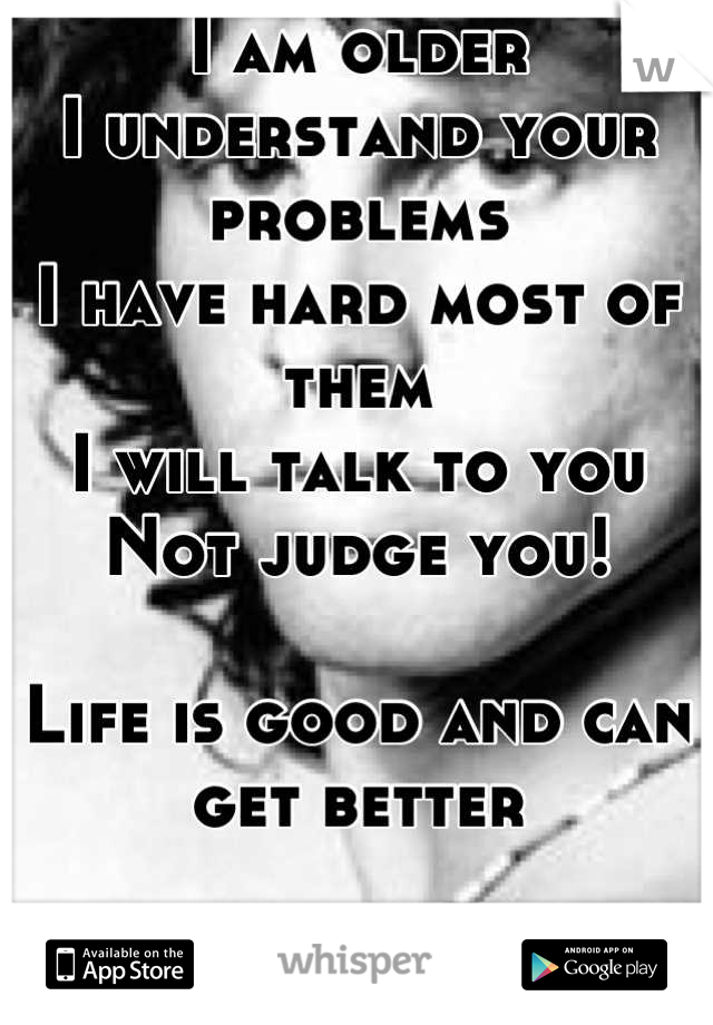 I am older
I understand your problems
I have hard most of them
I will talk to you
Not judge you!

Life is good and can get better 

Let me help you make your life better!



Hit me

