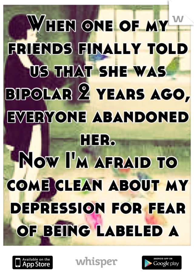 When one of my friends finally told us that she was bipolar 2 years ago, everyone abandoned her. 
Now I'm afraid to come clean about my depression for fear of being labeled a psycho loner.