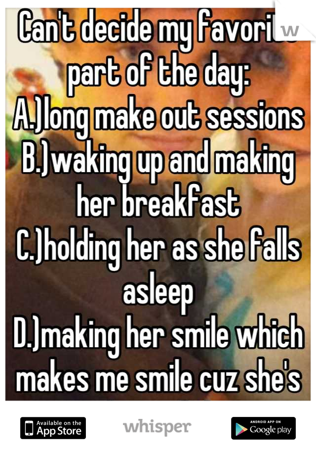 Can't decide my favorite part of the day:
A.)long make out sessions
B.)waking up and making her breakfast
C.)holding her as she falls asleep
D.)making her smile which makes me smile cuz she's beautiful