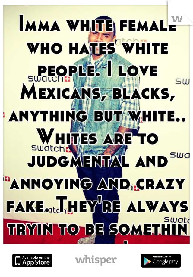 Imma white female who hates white people. I love Mexicans, blacks, anything but white.. Whites are to judgmental and annoying and crazy fake. They're always tryin to be somethin they ain't 