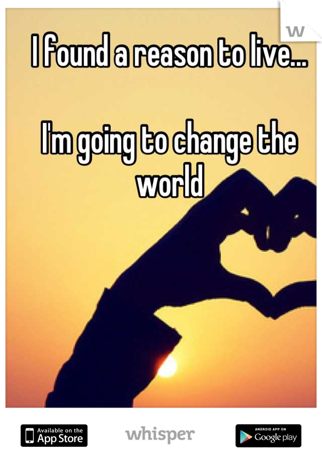 I found a reason to live...

I'm going to change the world
