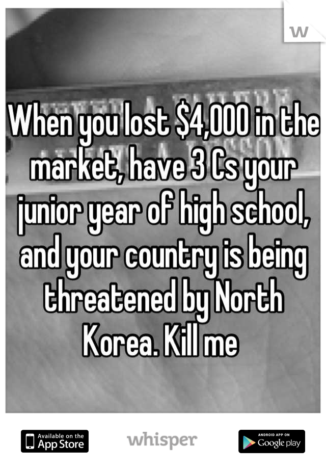 When you lost $4,000 in the market, have 3 Cs your junior year of high school, and your country is being threatened by North Korea. Kill me 