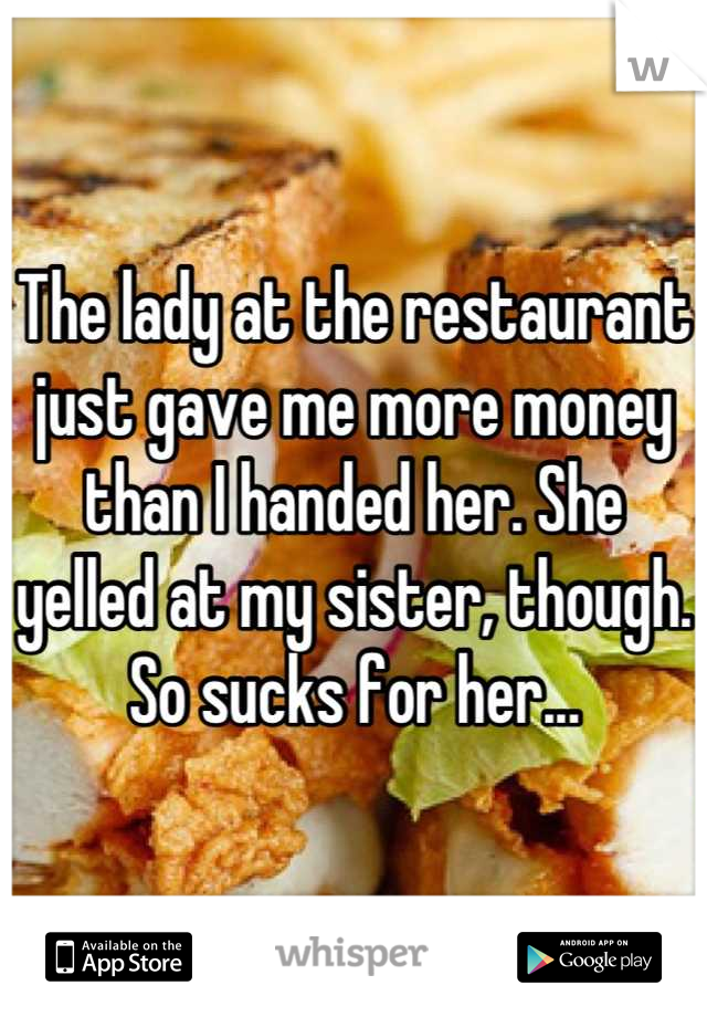 The lady at the restaurant just gave me more money than I handed her. She yelled at my sister, though. So sucks for her...