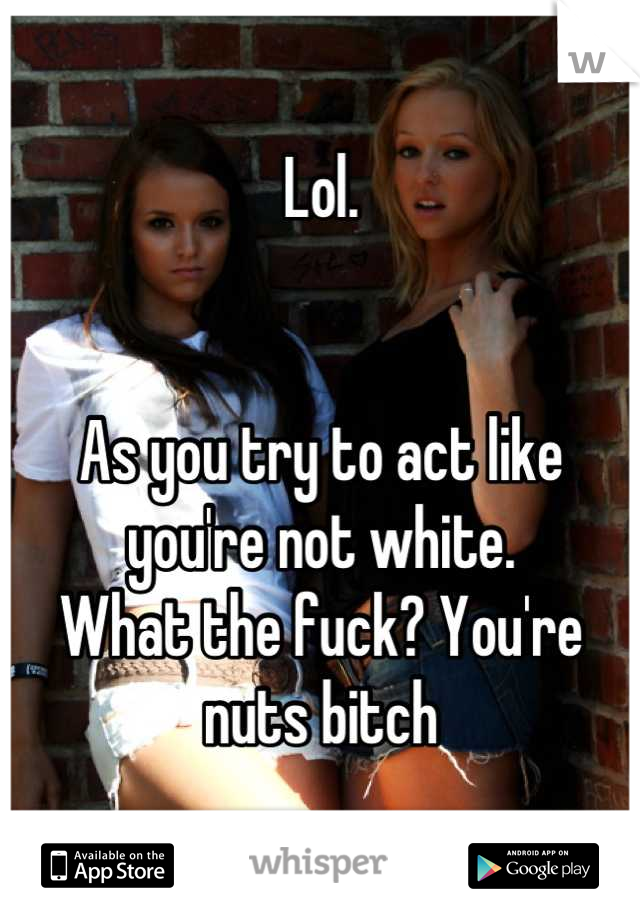Lol.


As you try to act like you're not white. 
What the fuck? You're nuts bitch