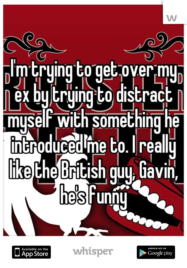 I'm trying to get over my ex by trying to distract myself with something he introduced me to. I really like the British guy, Gavin, he's funny