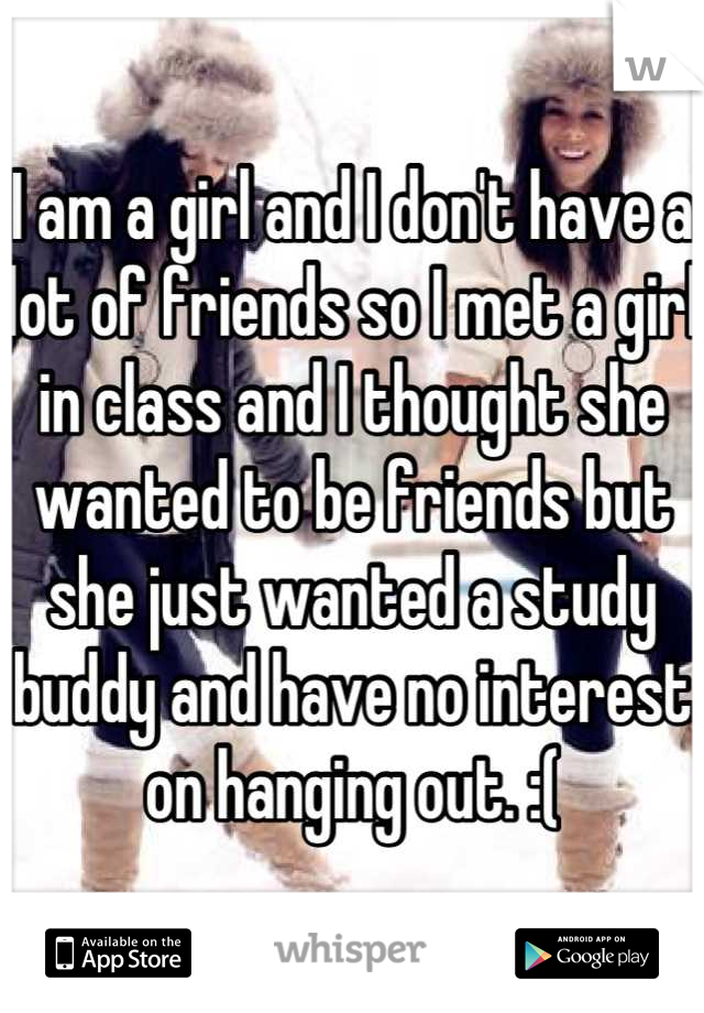I am a girl and I don't have a lot of friends so I met a girl in class and I thought she wanted to be friends but she just wanted a study buddy and have no interest on hanging out. :(