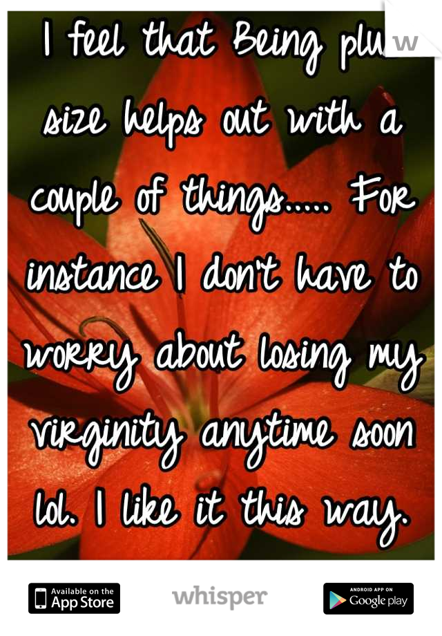 I feel that Being plus size helps out with a couple of things..... For instance I don't have to worry about losing my virginity anytime soon lol. I like it this way. Not in any rush too anyways