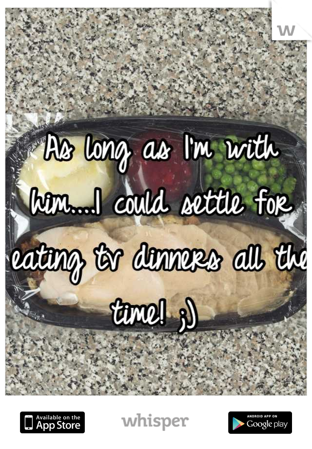 As long as I'm with him....I could settle for eating tv dinners all the time! ;) 