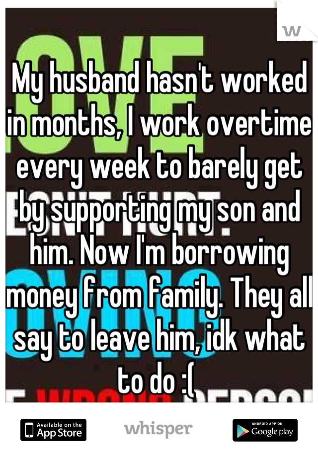My husband hasn't worked in months, I work overtime every week to barely get by supporting my son and him. Now I'm borrowing money from family. They all say to leave him, idk what to do :( 