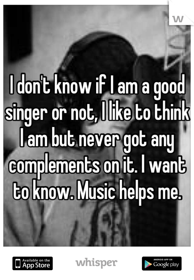 I don't know if I am a good singer or not, I like to think I am but never got any complements on it. I want to know. Music helps me.