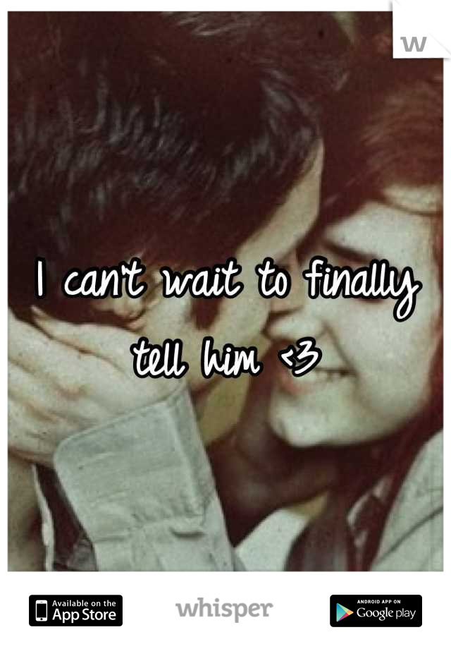 I can't wait to finally tell him <3