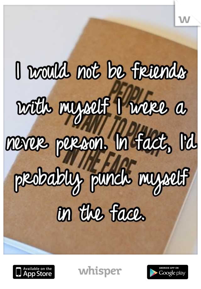 I would not be friends with myself I were a never person. In fact, I'd probably punch myself in the face.
