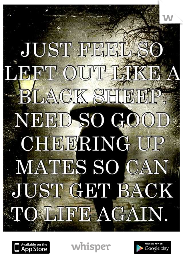 JUST FEEL SO LEFT OUT LIKE A BLACK SHEEP. NEED SO GOOD CHEERING UP MATES SO CAN JUST GET BACK TO LIFE AGAIN. 
