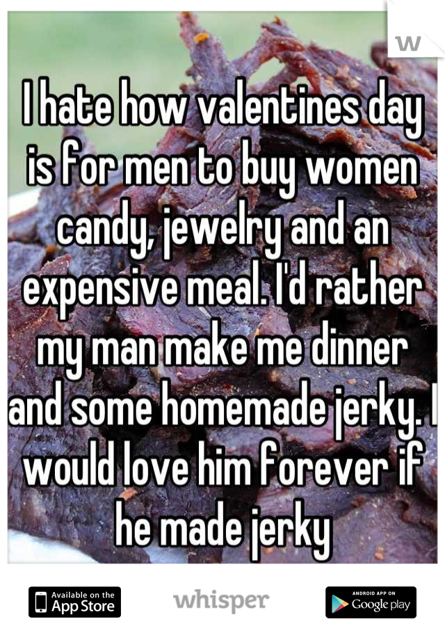 I hate how valentines day is for men to buy women candy, jewelry and an expensive meal. I'd rather my man make me dinner and some homemade jerky. I would love him forever if he made jerky