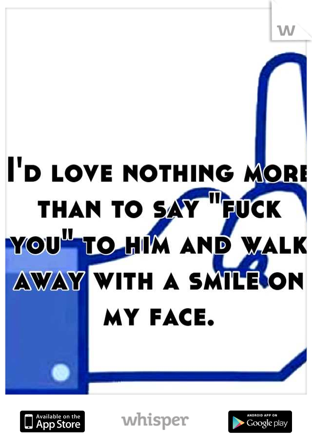 I'd love nothing more than to say "fuck you" to him and walk away with a smile on my face.