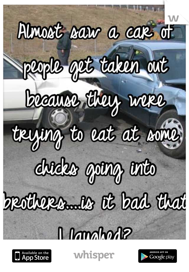 Almost saw a car of people get taken out because they were trying to eat at some chicks going into brothers....is it bad that I laughed?