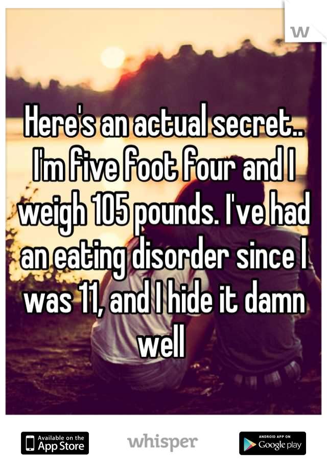 Here's an actual secret..
I'm five foot four and I weigh 105 pounds. I've had an eating disorder since I was 11, and I hide it damn well 