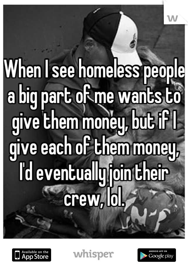 When I see homeless people a big part of me wants to give them money, but if I give each of them money, I'd eventually join their crew, lol.