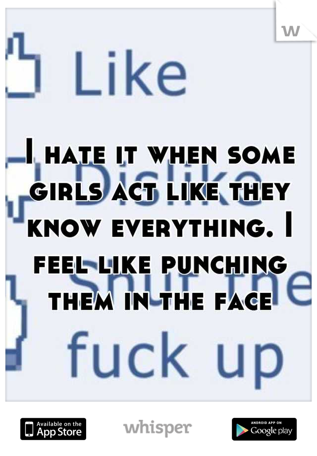I hate it when some girls act like they know everything. I feel like punching them in the face