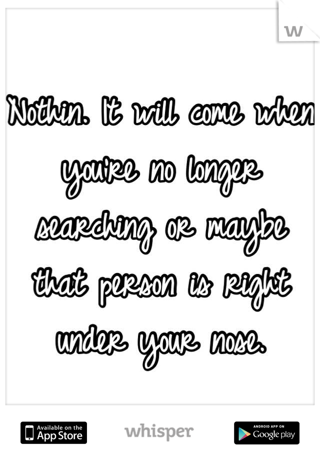 Nothin. It will come when you're no longer searching or maybe that person is right under your nose.
