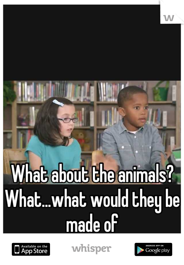 What about the animals? What...what would they be made of